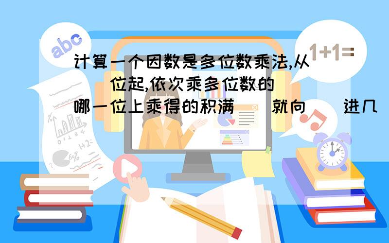 计算一个因数是多位数乘法,从（）位起,依次乘多位数的（）哪一位上乘得的积满（）就向（）进几