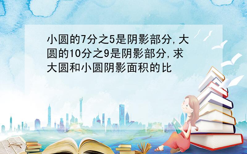 小圆的7分之5是阴影部分,大圆的10分之9是阴影部分,求大圆和小圆阴影面积的比