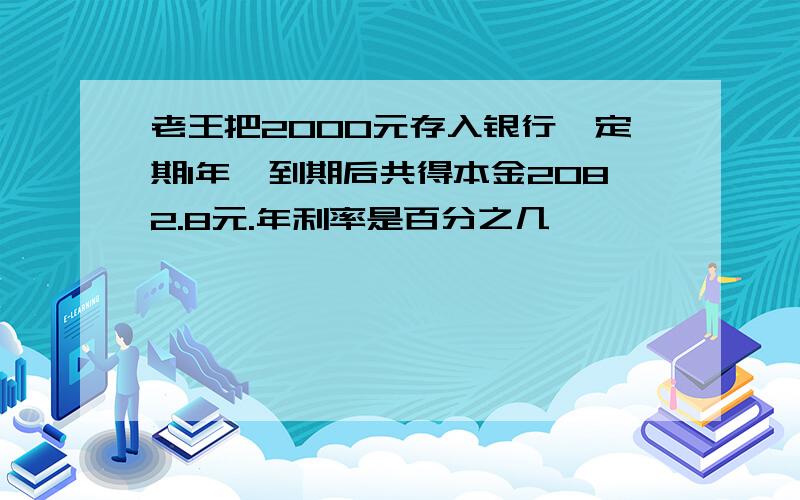 老王把2000元存入银行,定期1年,到期后共得本金2082.8元.年利率是百分之几