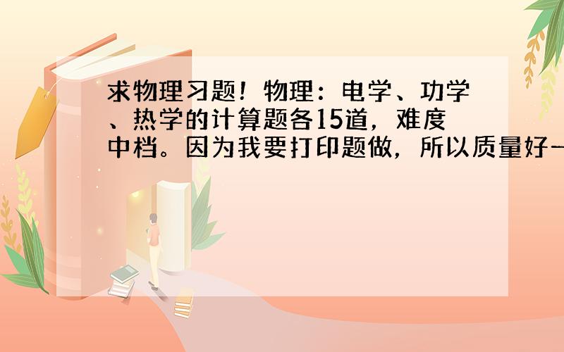 求物理习题！物理：电学、功学、热学的计算题各15道，难度中档。因为我要打印题做，所以质量好一点啊~要每道题详解！邮箱：1