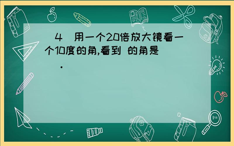 (4)用一个20倍放大镜看一个10度的角,看到 的角是( ).