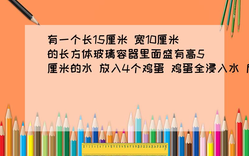 有一个长15厘米 宽10厘米的长方体玻璃容器里面盛有高5厘米的水 放入4个鸡蛋 鸡蛋全浸入水 后 上面上升2厘