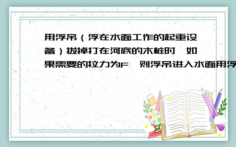 用浮吊（浮在水面工作的起重设备）拔掉打在河底的木桩时,如果需要的拉力为F,则浮吊进入水面用浮吊（浮在水面工作的起重设备）