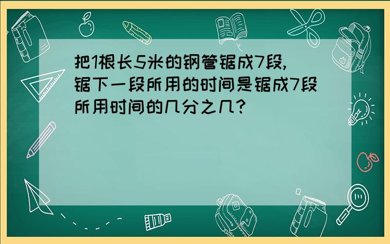 把1根长5米的钢管锯成7段,锯下一段所用的时间是锯成7段所用时间的几分之几?