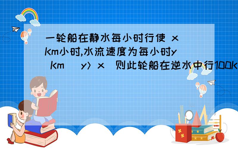 一轮船在静水每小时行使 x Km小时,水流速度为每小时y Km （y＞x）则此轮船在逆水中行100Km需几小时?