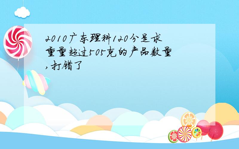 2010广东理科120分是求重量超过505克的产品数量 ,打错了