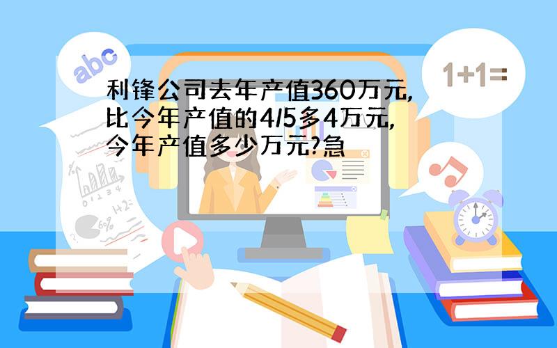 利锋公司去年产值360万元,比今年产值的4/5多4万元,今年产值多少万元?急