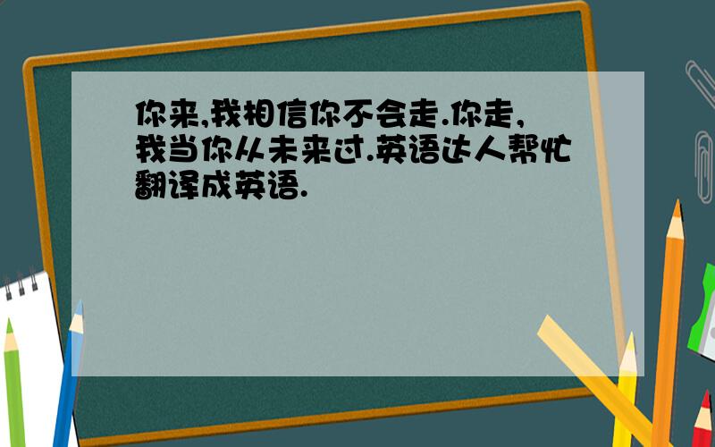 你来,我相信你不会走.你走,我当你从未来过.英语达人帮忙翻译成英语.