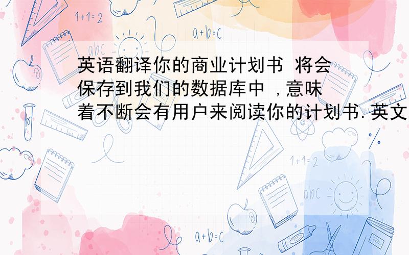 英语翻译你的商业计划书 将会保存到我们的数据库中 ,意味着不断会有用户来阅读你的计划书.英文咋说?