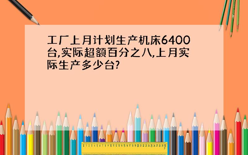 工厂上月计划生产机床6400台,实际超额百分之八,上月实际生产多少台?