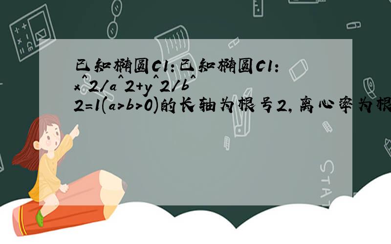 已知椭圆C1:已知椭圆C1:x^2/a^2+y^2/b^2=1(a>b>0)的长轴为根号2,离心率为根号2/2;