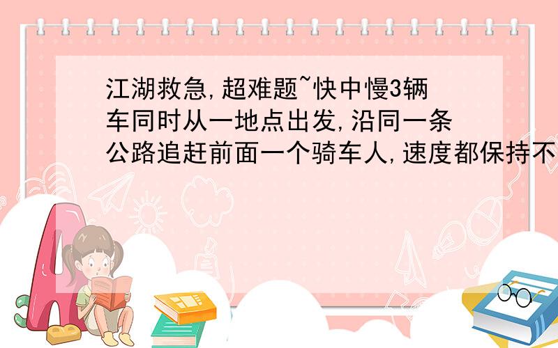 江湖救急,超难题~快中慢3辆车同时从一地点出发,沿同一条公路追赶前面一个骑车人,速度都保持不变,这3辆车分别用了6分钟,