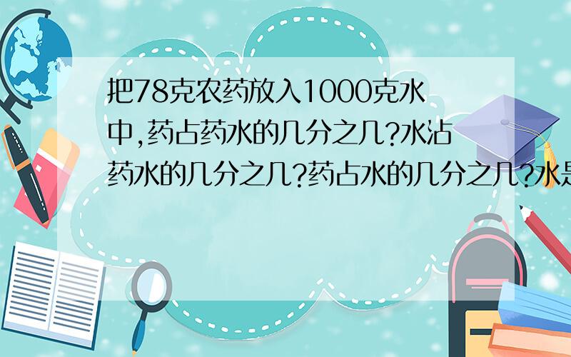 把78克农药放入1000克水中,药占药水的几分之几?水沾药水的几分之几?药占水的几分之几?水是药的几倍?