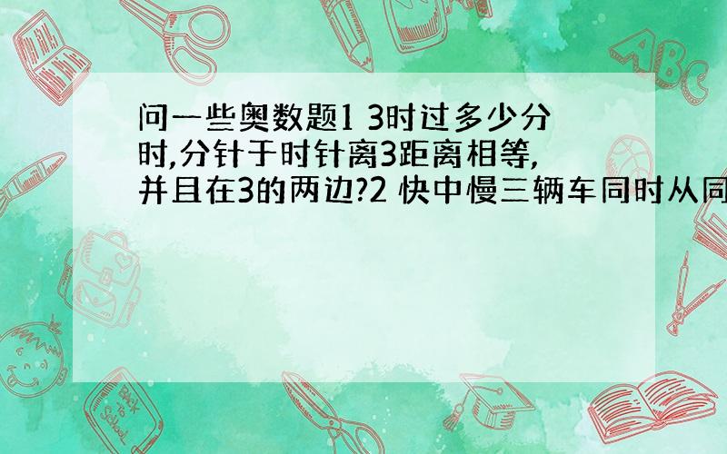 问一些奥数题1 3时过多少分时,分针于时针离3距离相等,并且在3的两边?2 快中慢三辆车同时从同一地点出发,沿同一条公路