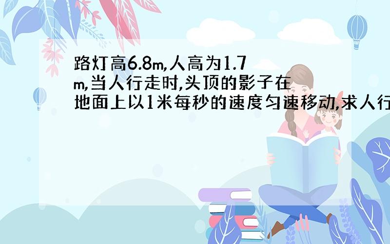 路灯高6.8m,人高为1.7m,当人行走时,头顶的影子在地面上以1米每秒的速度匀速移动,求人行走的速度.