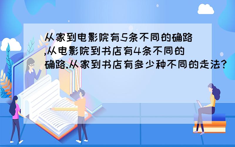 从家到电影院有5条不同的确路,从电影院到书店有4条不同的确路.从家到书店有多少种不同的走法?