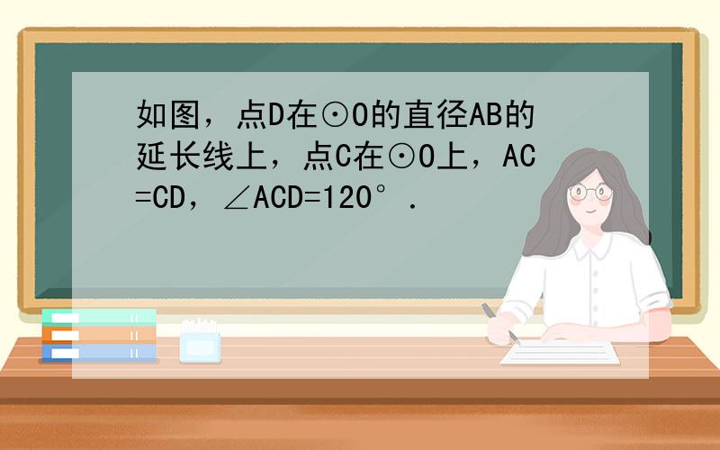 如图，点D在⊙O的直径AB的延长线上，点C在⊙O上，AC=CD，∠ACD=120°．