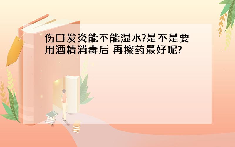 伤口发炎能不能湿水?是不是要用酒精消毒后 再擦药最好呢?