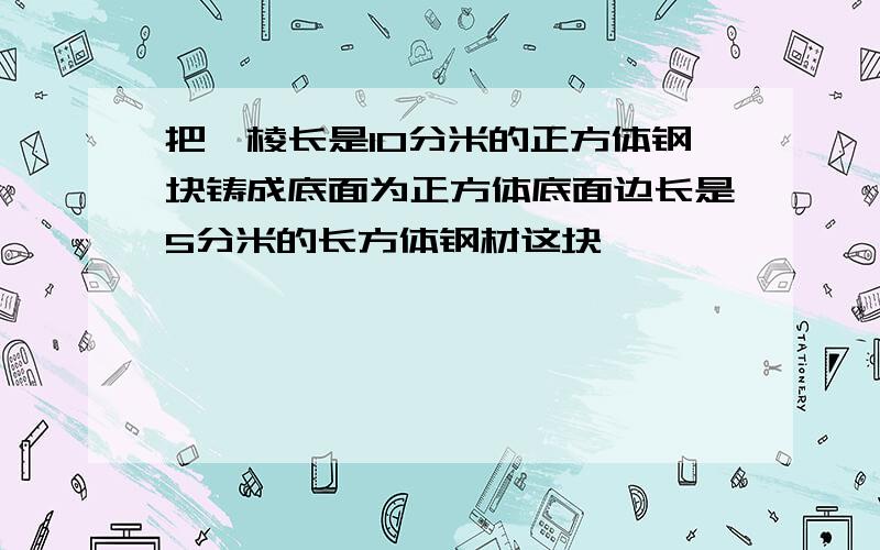 把一棱长是10分米的正方体钢块铸成底面为正方体底面边长是5分米的长方体钢材这块