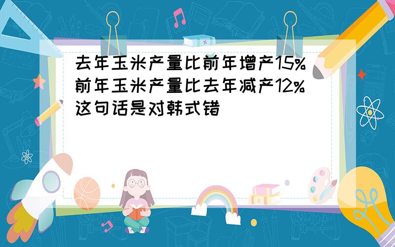 去年玉米产量比前年增产15%前年玉米产量比去年减产12%这句话是对韩式错