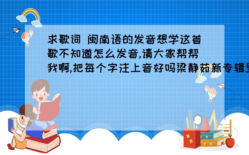 求歌词 闽南语的发音想学这首歌不知道怎么发音,请大家帮帮我啊,把每个字注上音好吗梁静茹新专辑里的歌,有谁懂闽南语的帮我注