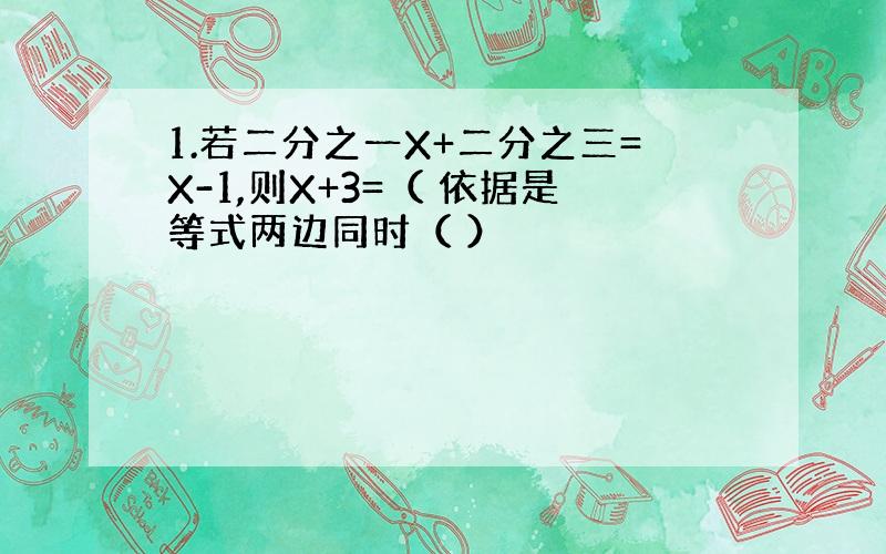 1.若二分之一X+二分之三=X-1,则X+3=（ 依据是等式两边同时（ ）