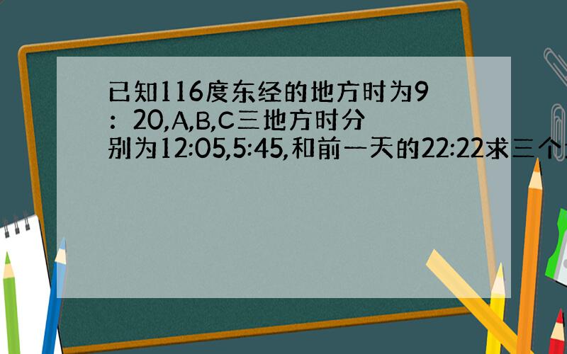 已知116度东经的地方时为9：20,A,B,C三地方时分别为12:05,5:45,和前一天的22:22求三个地点的经度