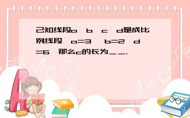 己知线段a、b、c、d是成比例线段,a=3 ,b=2,d=6,那么c的长为＿＿.