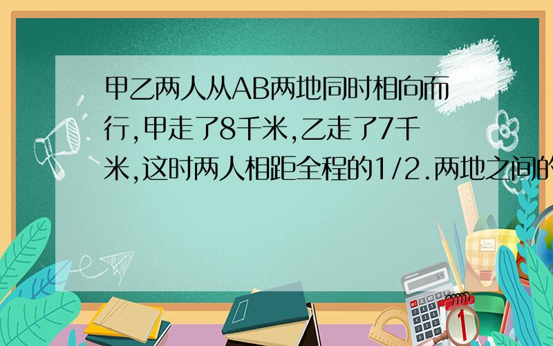 甲乙两人从AB两地同时相向而行,甲走了8千米,乙走了7千米,这时两人相距全程的1/2.两地之间的路程是?