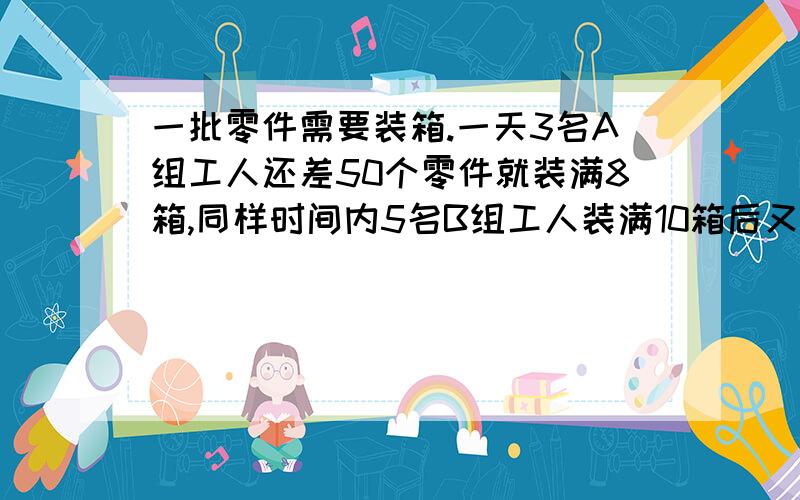 一批零件需要装箱.一天3名A组工人还差50个零件就装满8箱,同样时间内5名B组工人装满10箱后又多装了40个零