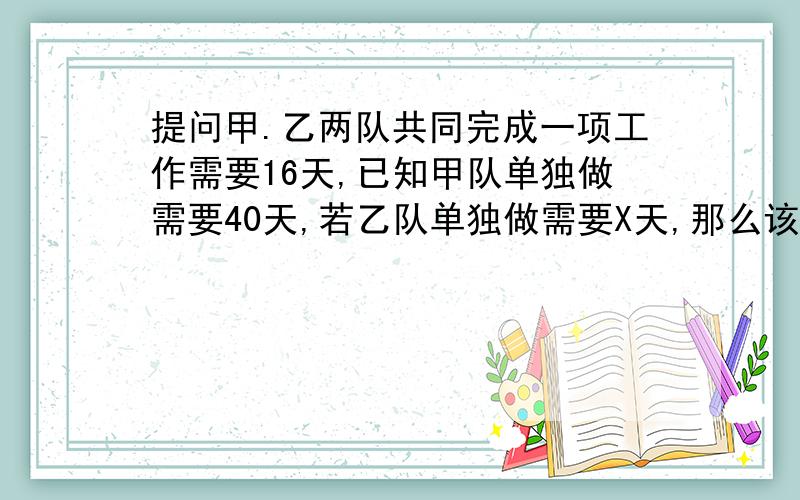 提问甲.乙两队共同完成一项工作需要16天,已知甲队单独做需要40天,若乙队单独做需要X天,那么该怎么列方程