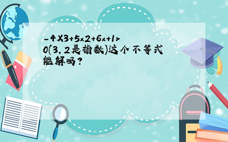 -4X3+5x2+6x+1＞0(3,2是指数)这个不等式能解吗?