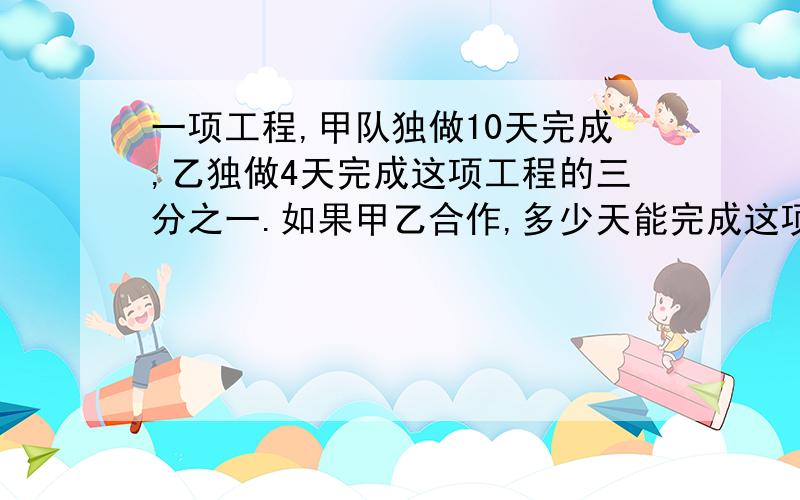 一项工程,甲队独做10天完成,乙独做4天完成这项工程的三分之一.如果甲乙合作,多少天能完成这项工程?