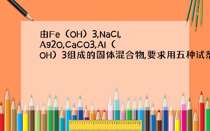 由Fe（OH）3,NaCI,Ag2O,CaCO3,AI（OH）3组成的固体混合物,要求用五种试剂逐个将五种物质溶解而分离