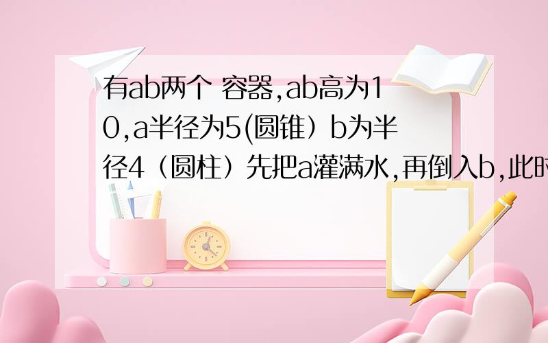 有ab两个 容器,ab高为10,a半径为5(圆锥）b为半径4（圆柱）先把a灌满水,再倒入b,此时b高为多少?