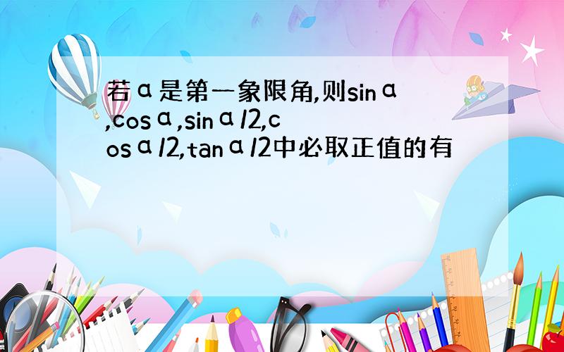 若α是第一象限角,则sinα,cosα,sinα/2,cosα/2,tanα/2中必取正值的有