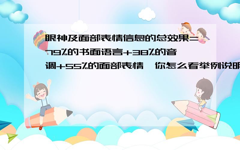 眼神及面部表情信息的总效果=79%的书面语言+38%的音调+55%的面部表情,你怎么看举例说明?有知道答案的请帮忙