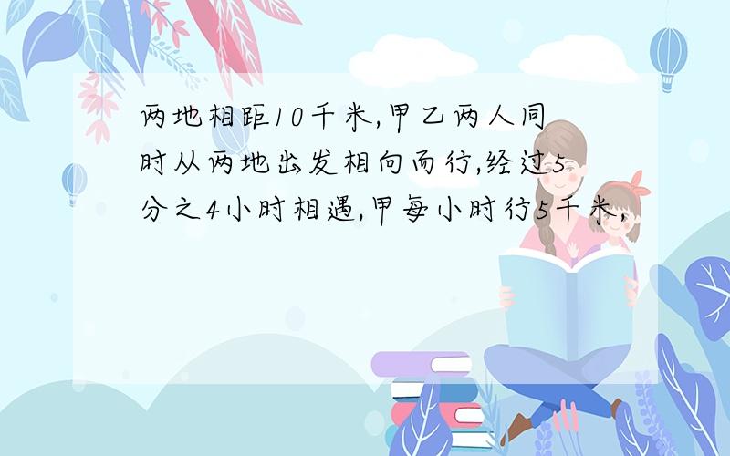 两地相距10千米,甲乙两人同时从两地出发相向而行,经过5分之4小时相遇,甲每小时行5千米,