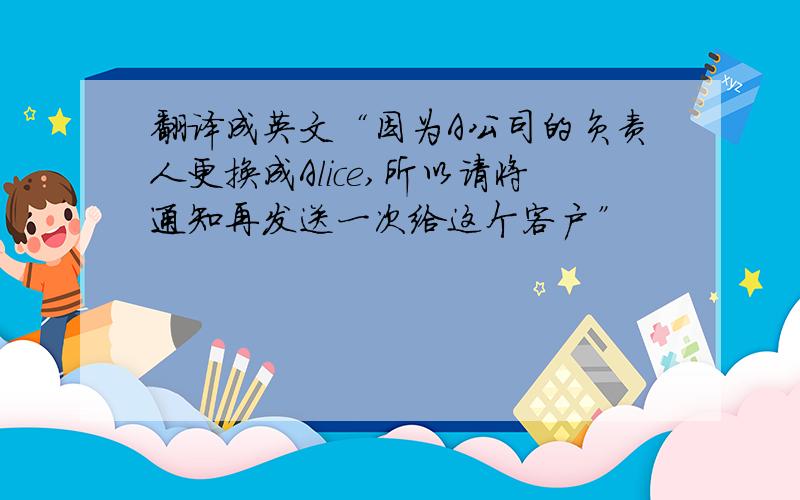 翻译成英文“因为A公司的负责人更换成Alice,所以请将通知再发送一次给这个客户”