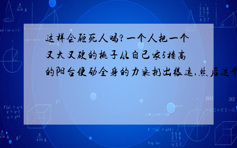 这样会砸死人吗?一个人把一个又大又硬的桃子从自己家5楼高的阳台使劲全身的力气扔出很远,然后这个又大又硬的桃子掉了下去,如