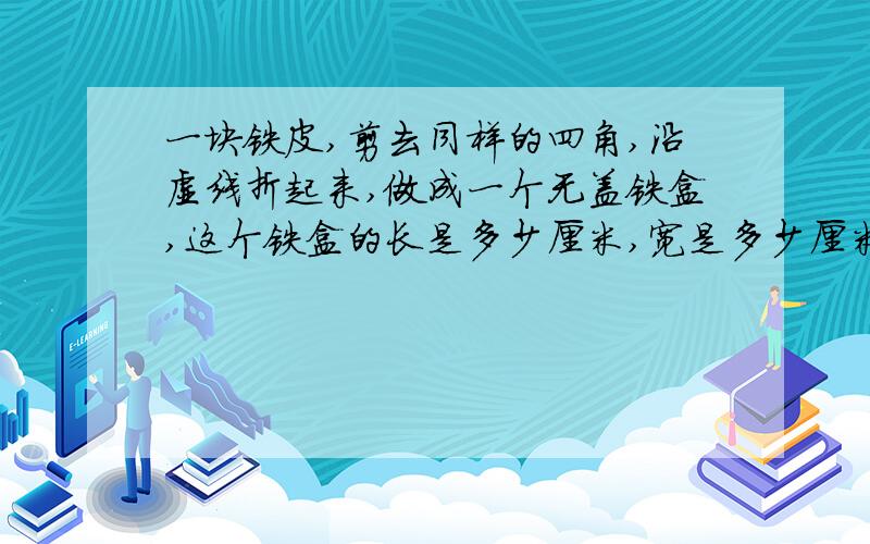 一块铁皮,剪去同样的四角,沿虚线折起来,做成一个无盖铁盒,这个铁盒的长是多少厘米,宽是多少厘米,高是多少厘米,可以装多少