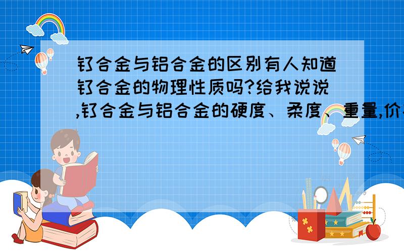 钛合金与铝合金的区别有人知道钛合金的物理性质吗?给我说说,钛合金与铝合金的硬度、柔度、重量,价格比如何?