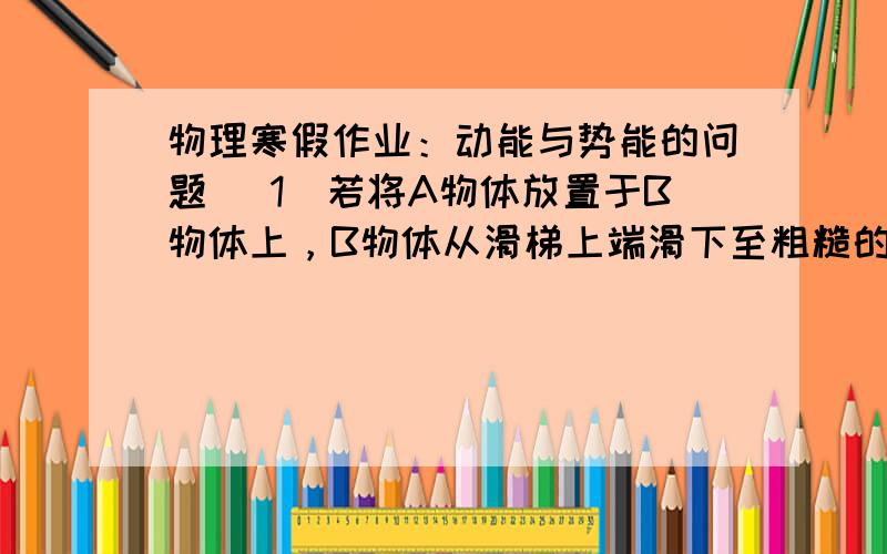 物理寒假作业：动能与势能的问题 （1）若将A物体放置于B物体上，B物体从滑梯上端滑下至粗糙的平面上，并继续向前运动，则这