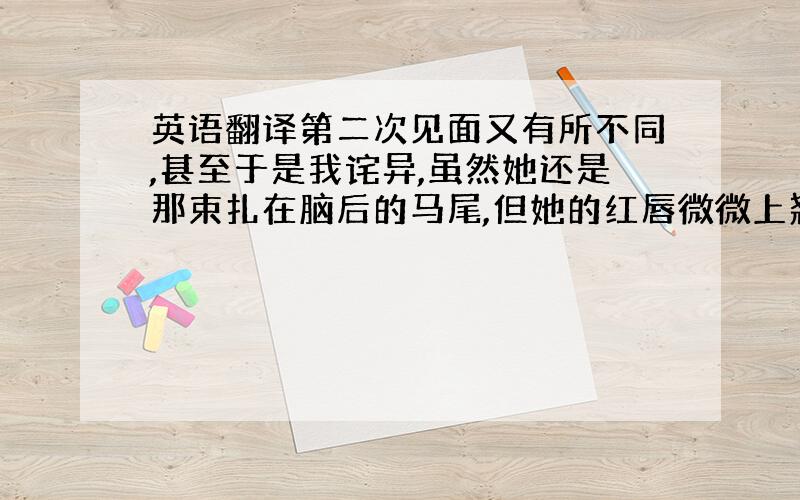 英语翻译第二次见面又有所不同,甚至于是我诧异,虽然她还是那束扎在脑后的马尾,但她的红唇微微上翘,似乎带着一种高傲冷漠的笑