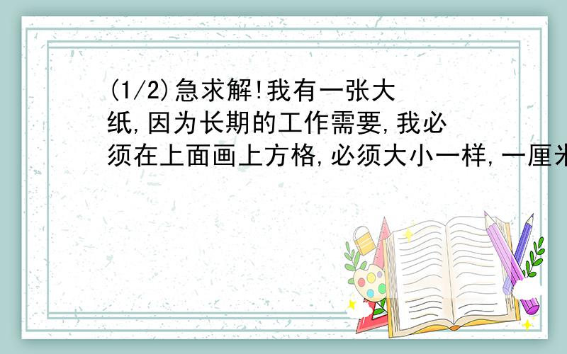 (1/2)急求解!我有一张大纸,因为长期的工作需要,我必须在上面画上方格,必须大小一样,一厘米一个,大...