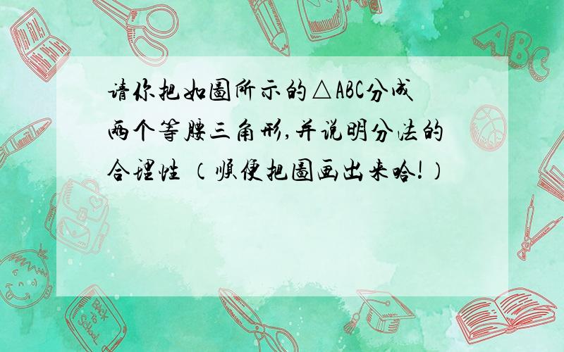 请你把如图所示的△ABC分成两个等腰三角形,并说明分法的合理性 （顺便把图画出来哈!）