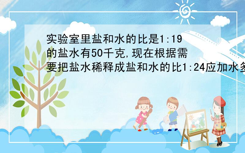 实验室里盐和水的比是1:19的盐水有50千克,现在根据需要把盐水稀释成盐和水的比1:24应加水多