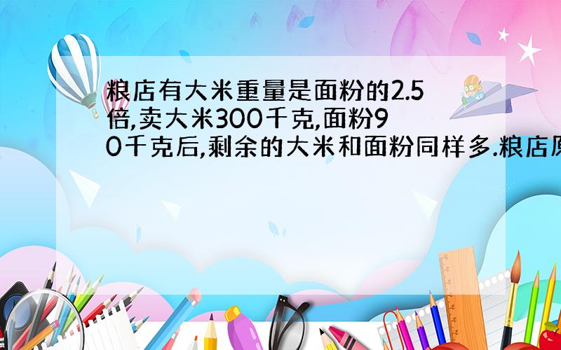 粮店有大米重量是面粉的2.5倍,卖大米300千克,面粉90千克后,剩余的大米和面粉同样多.粮店原有面粉多少?