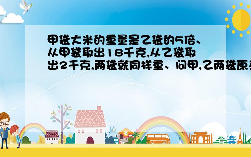 甲袋大米的重量是乙袋的5倍、从甲袋取出18千克,从乙袋取出2千克,两袋就同样重、问甲,乙两袋原来各有多少千克大米?