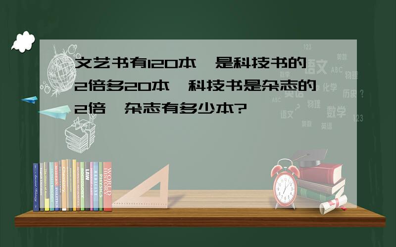 文艺书有120本,是科技书的2倍多20本,科技书是杂志的2倍,杂志有多少本?